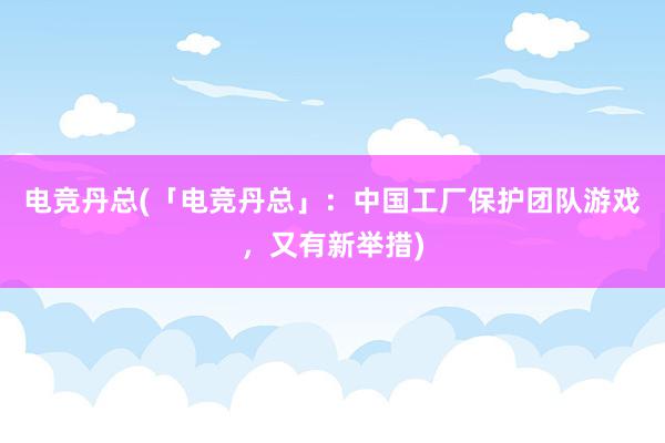 电竞丹总(「电竞丹总」：中国工厂保护团队游戏，又有新举措)