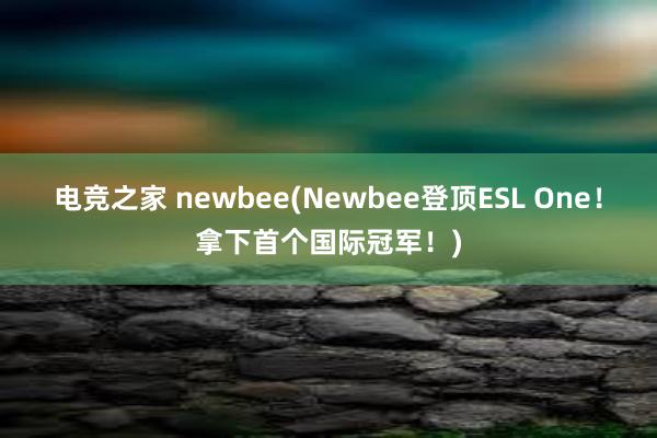 电竞之家 newbee(Newbee登顶ESL One！拿下首个国际冠军！)