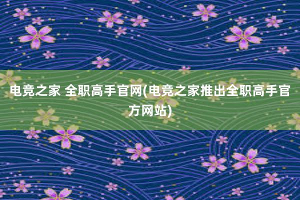 电竞之家 全职高手官网(电竞之家推出全职高手官方网站)