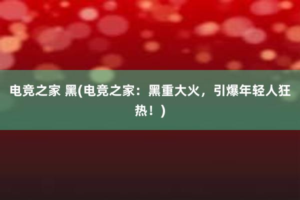 电竞之家 黑(电竞之家：黑重大火，引爆年轻人狂热！)