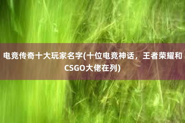 电竞传奇十大玩家名字(十位电竞神话，王者荣耀和CSGO大佬在列)