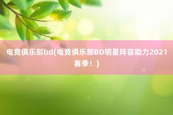 电竞俱乐部bd(电竞俱乐部BD明星阵容助力2021赛季！)