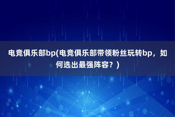 电竞俱乐部bp(电竞俱乐部带领粉丝玩转bp，如何选出最强阵容？)