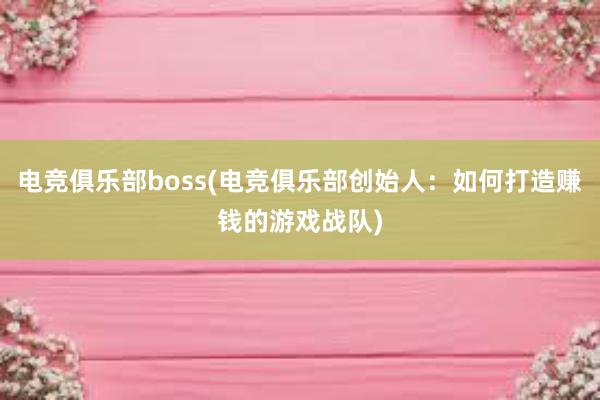 电竞俱乐部boss(电竞俱乐部创始人：如何打造赚钱的游戏战队)