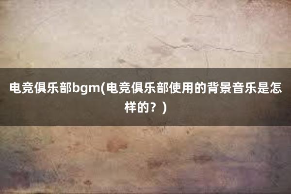 电竞俱乐部bgm(电竞俱乐部使用的背景音乐是怎样的？)