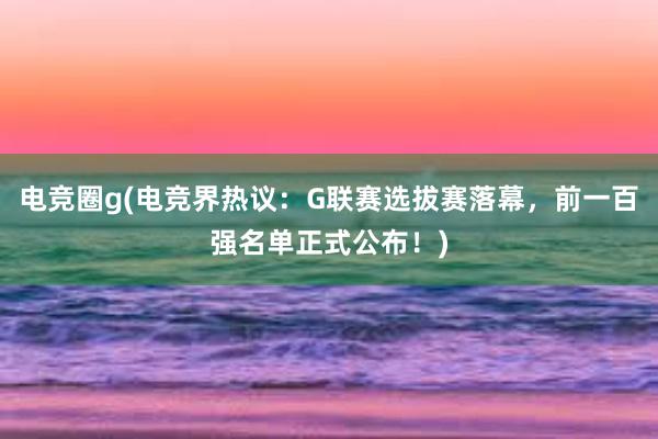 电竞圈g(电竞界热议：G联赛选拔赛落幕，前一百强名单正式公布！)