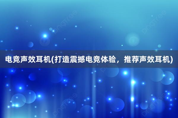 电竞声效耳机(打造震撼电竞体验，推荐声效耳机)