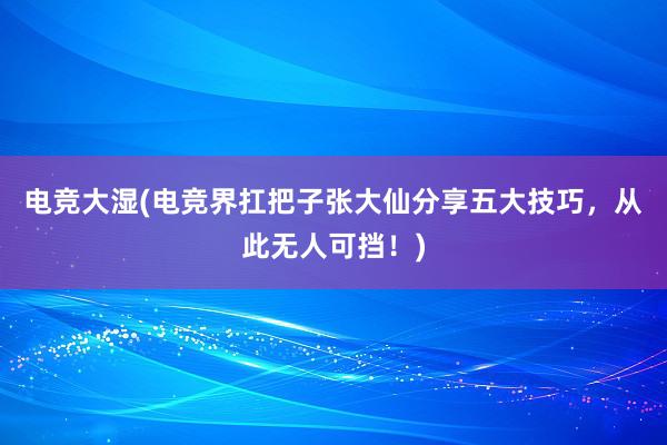 电竞大湿(电竞界扛把子张大仙分享五大技巧，从此无人可挡！)