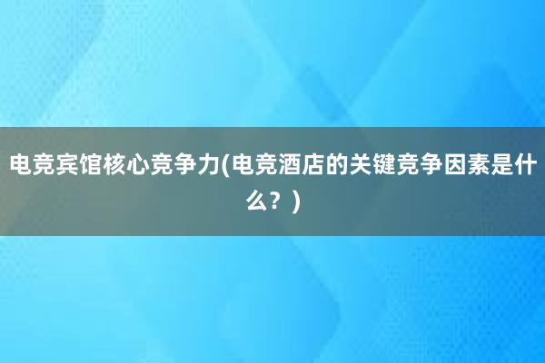 电竞宾馆核心竞争力(电竞酒店的关键竞争因素是什么？)