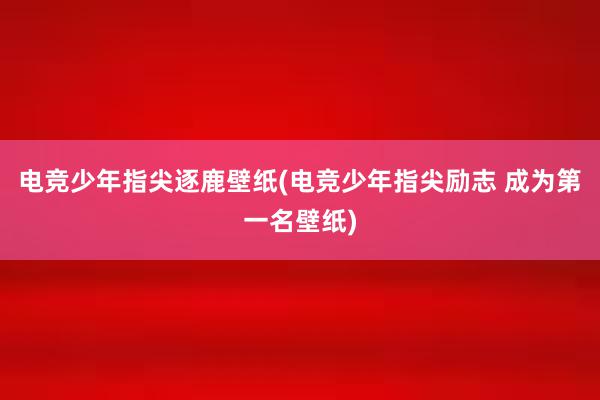 电竞少年指尖逐鹿壁纸(电竞少年指尖励志 成为第一名壁纸)