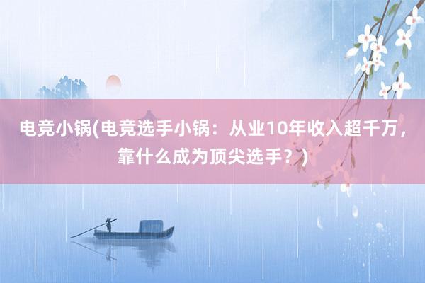 电竞小锅(电竞选手小锅：从业10年收入超千万，靠什么成为顶尖选手？)