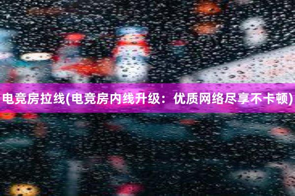 电竞房拉线(电竞房内线升级：优质网络尽享不卡顿)