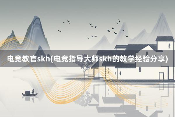 电竞教官skh(电竞指导大师skh的教学经验分享)