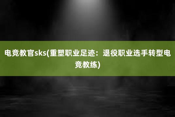 电竞教官sks(重塑职业足迹：退役职业选手转型电竞教练)