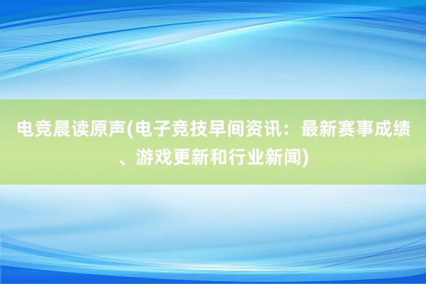 电竞晨读原声(电子竞技早间资讯：最新赛事成绩、游戏更新和行业新闻)