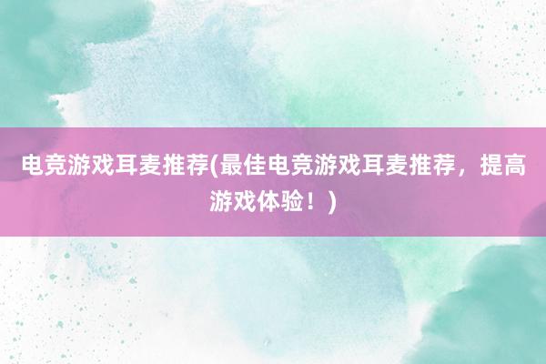 电竞游戏耳麦推荐(最佳电竞游戏耳麦推荐，提高游戏体验！)