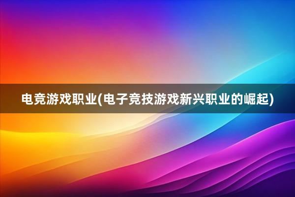 电竞游戏职业(电子竞技游戏新兴职业的崛起)