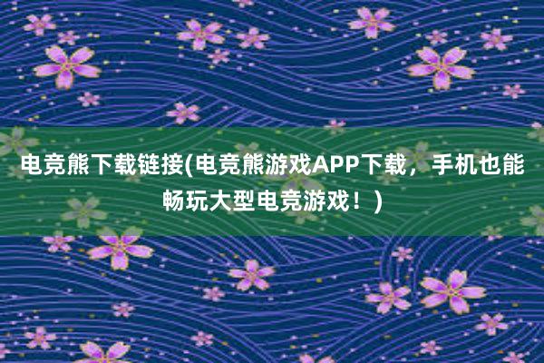 电竞熊下载链接(电竞熊游戏APP下载，手机也能畅玩大型电竞游戏！)