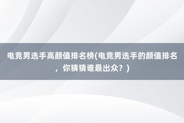 电竞男选手高颜值排名榜(电竞男选手的颜值排名，你猜猜谁最出众？)