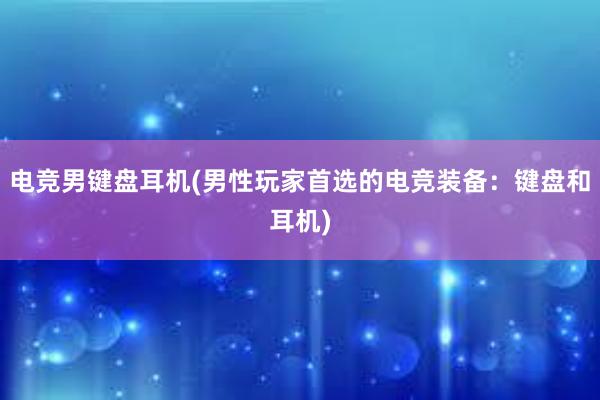 电竞男键盘耳机(男性玩家首选的电竞装备：键盘和耳机)