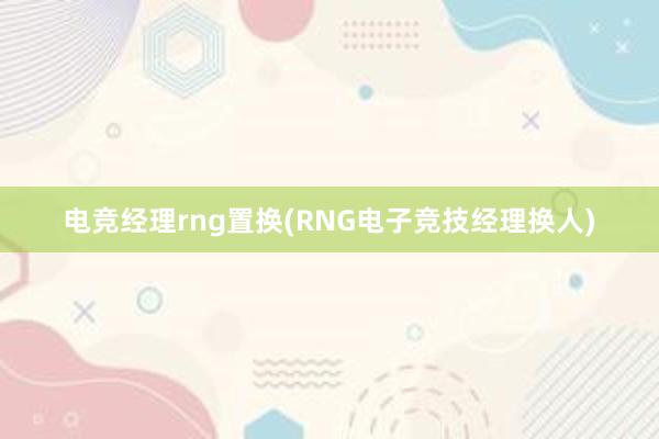 电竞经理rng置换(RNG电子竞技经理换人)