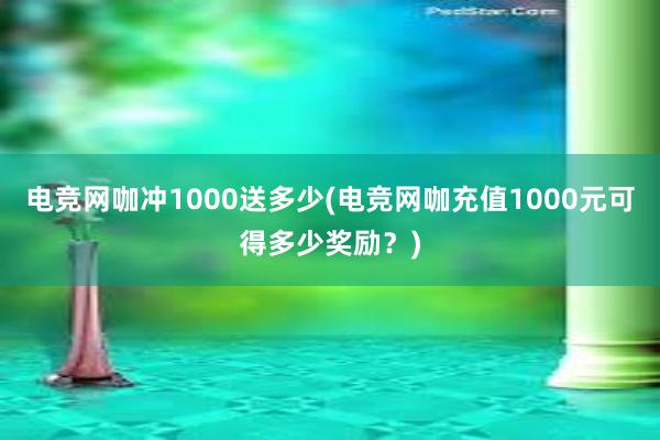 电竞网咖冲1000送多少(电竞网咖充值1000元可得多少奖励？)