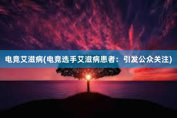 电竞艾滋病(电竞选手艾滋病患者：引发公众关注)