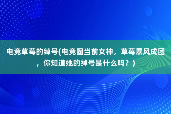 电竞草莓的绰号(电竞圈当前女神，草莓暴风成团，你知道她的绰号是什么吗？)