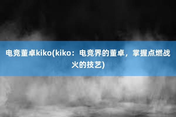 电竞董卓kiko(kiko：电竞界的董卓，掌握点燃战火的技艺)