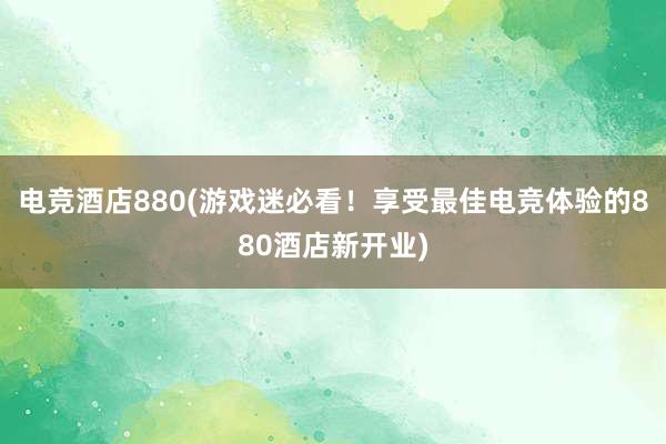 电竞酒店880(游戏迷必看！享受最佳电竞体验的880酒店新开业)