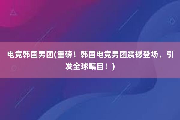 电竞韩国男团(重磅！韩国电竞男团震撼登场，引发全球瞩目！)