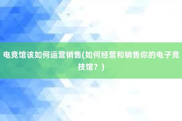 电竞馆该如何运营销售(如何经营和销售你的电子竞技馆？)