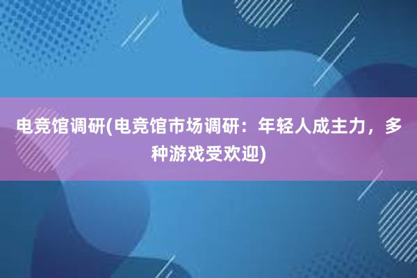 电竞馆调研(电竞馆市场调研：年轻人成主力，多种游戏受欢迎)