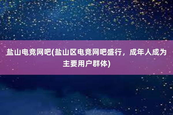 盐山电竞网吧(盐山区电竞网吧盛行，成年人成为主要用户群体)