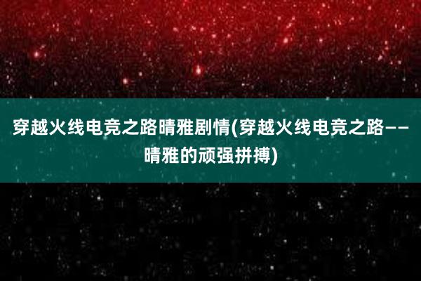 穿越火线电竞之路晴雅剧情(穿越火线电竞之路——晴雅的顽强拼搏)