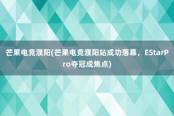 芒果电竞濮阳(芒果电竞濮阳站成功落幕，EStarPro夺冠成焦点)