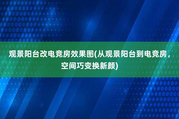 观景阳台改电竞房效果图(从观景阳台到电竞房，空间巧变换新颜)