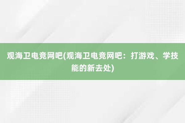 观海卫电竞网吧(观海卫电竞网吧：打游戏、学技能的新去处)