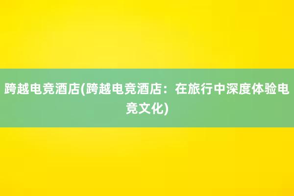 跨越电竞酒店(跨越电竞酒店：在旅行中深度体验电竞文化)