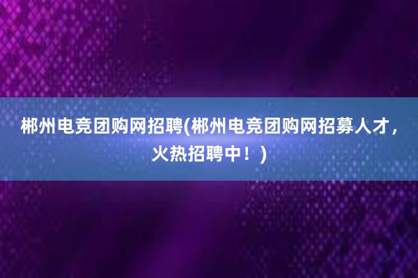 郴州电竞团购网招聘(郴州电竞团购网招募人才，火热招聘中！)