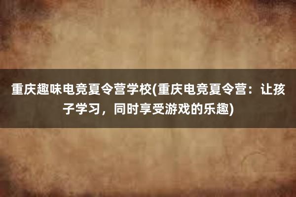 重庆趣味电竞夏令营学校(重庆电竞夏令营：让孩子学习，同时享受游戏的乐趣)