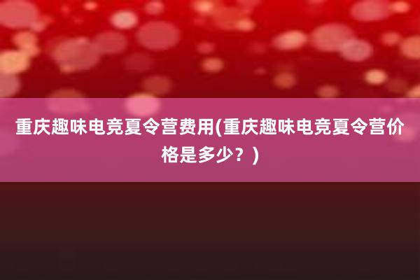 重庆趣味电竞夏令营费用(重庆趣味电竞夏令营价格是多少？)