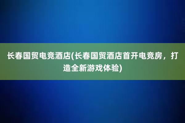 长春国贸电竞酒店(长春国贸酒店首开电竞房，打造全新游戏体验)