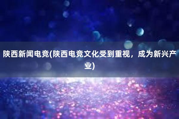 陕西新闻电竞(陕西电竞文化受到重视，成为新兴产业)