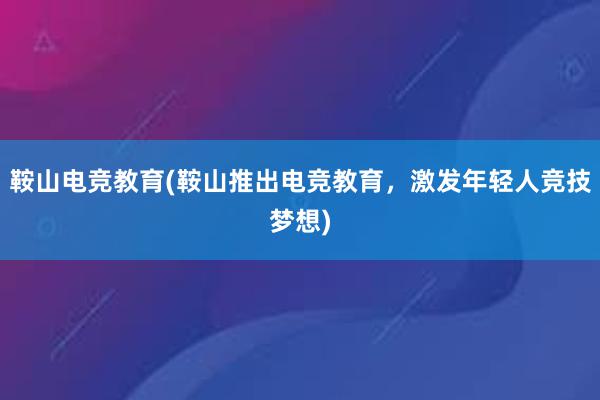 鞍山电竞教育(鞍山推出电竞教育，激发年轻人竞技梦想)