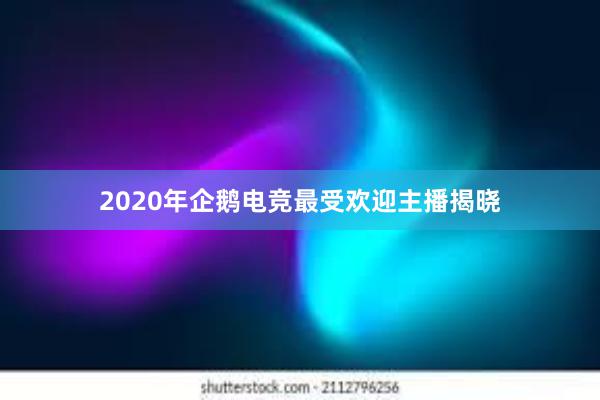 2020年企鹅电竞最受欢迎主播揭晓