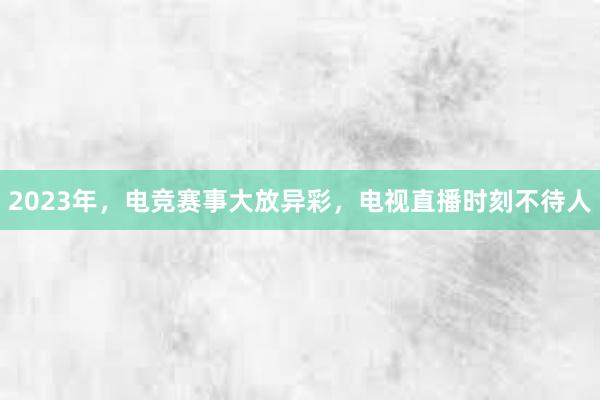 2023年，电竞赛事大放异彩，电视直播时刻不待人