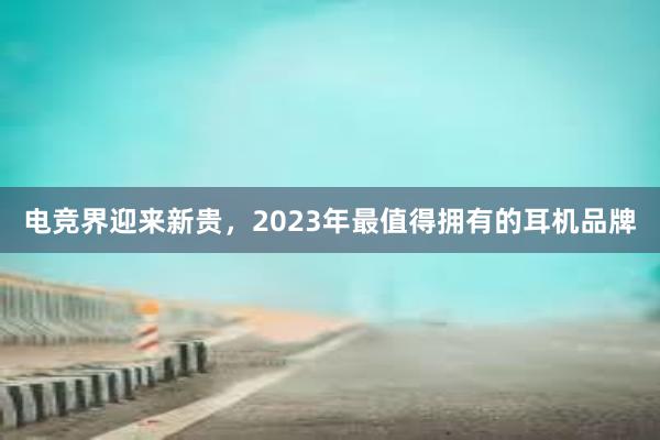 电竞界迎来新贵，2023年最值得拥有的耳机品牌