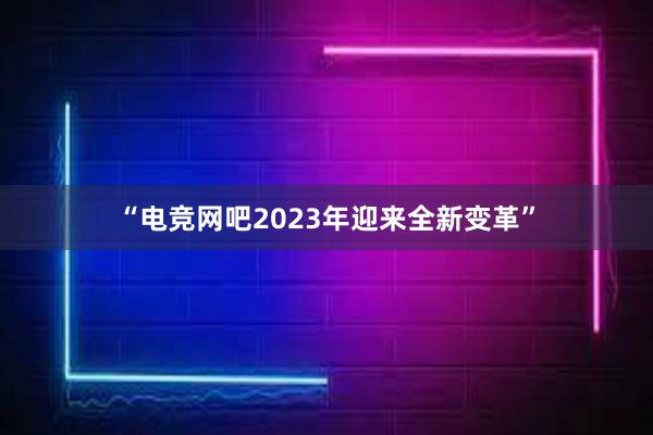 “电竞网吧2023年迎来全新变革”