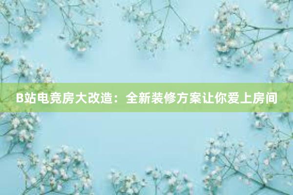 B站电竞房大改造：全新装修方案让你爱上房间